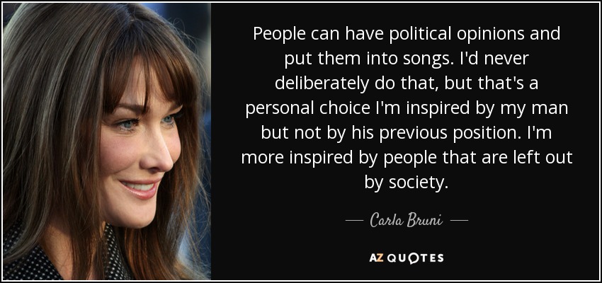 People can have political opinions and put them into songs. I'd never deliberately do that, but that's a personal choice I'm inspired by my man but not by his previous position. I'm more inspired by people that are left out by society. - Carla Bruni