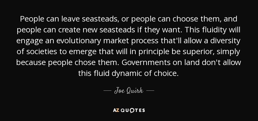 People can leave seasteads, or people can choose them, and people can create new seasteads if they want. This fluidity will engage an evolutionary market process that'll allow a diversity of societies to emerge that will in principle be superior, simply because people chose them. Governments on land don't allow this fluid dynamic of choice. - Joe Quirk