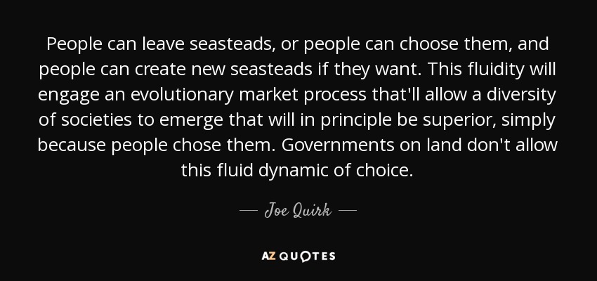 People can leave seasteads, or people can choose them, and people can create new seasteads if they want. This fluidity will engage an evolutionary market process that'll allow a diversity of societies to emerge that will in principle be superior, simply because people chose them. Governments on land don't allow this fluid dynamic of choice. - Joe Quirk