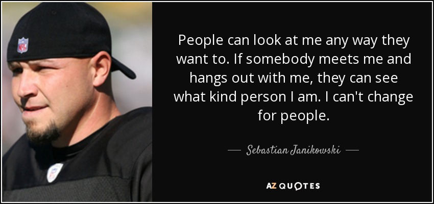 People can look at me any way they want to. If somebody meets me and hangs out with me, they can see what kind person I am. I can't change for people. - Sebastian Janikowski