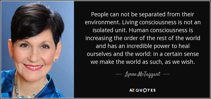 People can not be separated from their environment. Living consciousness is not an isolated unit. Human consciousness is increasing the order of the rest of the world and has an incredible power to heal ourselves and the world: in a certain sense we make the world as such, as we wish. - Lynne McTaggart