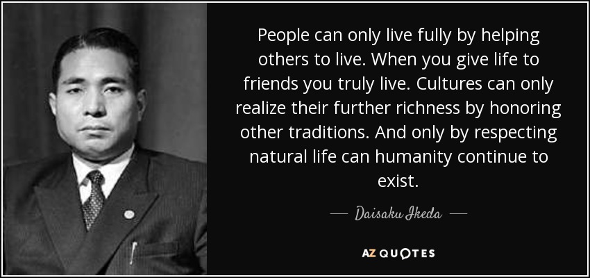 People can only live fully by helping others to live. When you give life to friends you truly live. Cultures can only realize their further richness by honoring other traditions. And only by respecting natural life can humanity continue to exist. - Daisaku Ikeda