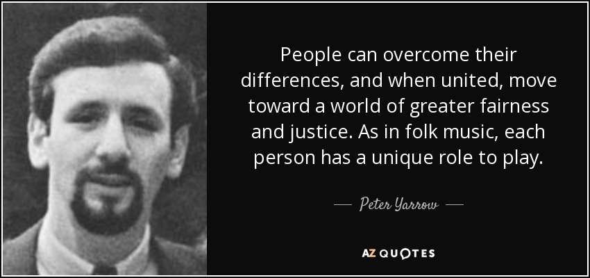 People can overcome their differences, and when united, move toward a world of greater fairness and justice. As in folk music, each person has a unique role to play. - Peter Yarrow