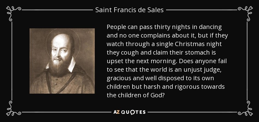 People can pass thirty nights in dancing and no one complains about it, but if they watch through a single Christmas night they cough and claim their stomach is upset the next morning. Does anyone fail to see that the world is an unjust judge, gracious and well disposed to its own children but harsh and rigorous towards the children of God? - Saint Francis de Sales