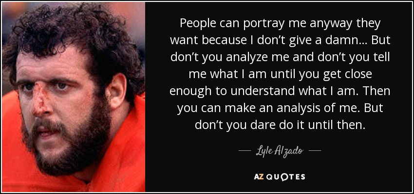 People can portray me anyway they want because I don’t give a damn… But don’t you analyze me and don’t you tell me what I am until you get close enough to understand what I am. Then you can make an analysis of me. But don’t you dare do it until then. - Lyle Alzado