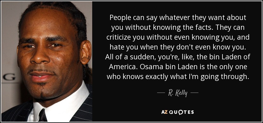 People can say whatever they want about you without knowing the facts. They can criticize you without even knowing you, and hate you when they don't even know you. All of a sudden, you're, like, the bin Laden of America. Osama bin Laden is the only one who knows exactly what I'm going through. - R. Kelly
