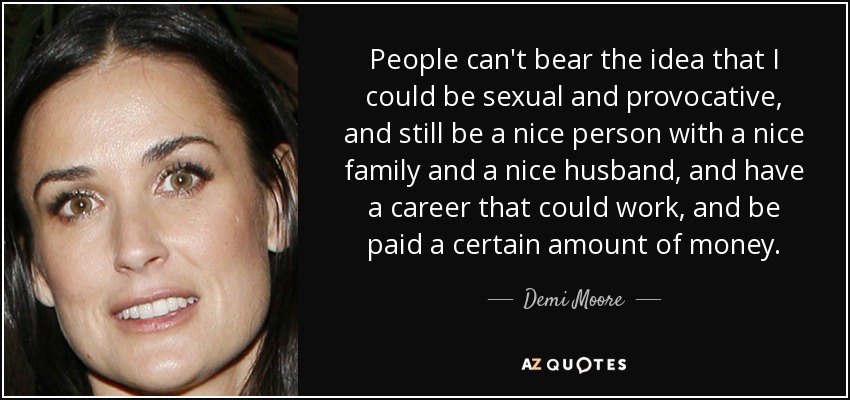 People can't bear the idea that I could be sexual and provocative, and still be a nice person with a nice family and a nice husband, and have a career that could work, and be paid a certain amount of money. - Demi Moore