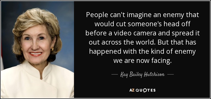 People can't imagine an enemy that would cut someone's head off before a video camera and spread it out across the world. But that has happened with the kind of enemy we are now facing. - Kay Bailey Hutchison