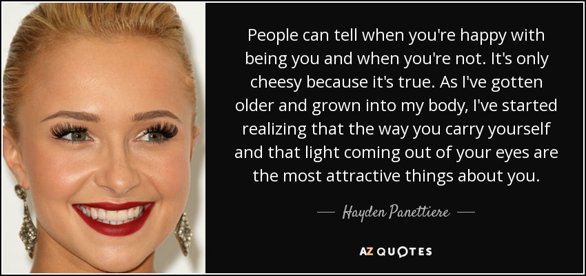 People can tell when you're happy with being you and when you're not. It's only cheesy because it's true. As I've gotten older and grown into my body, I've started realizing that the way you carry yourself and that light coming out of your eyes are the most attractive things about you. - Hayden Panettiere