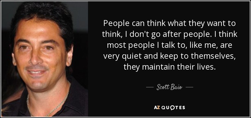 People can think what they want to think, I don't go after people. I think most people I talk to, like me, are very quiet and keep to themselves, they maintain their lives. - Scott Baio
