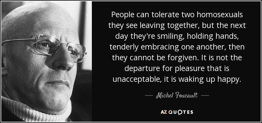People can tolerate two homosexuals they see leaving together, but the next day they're smiling, holding hands, tenderly embracing one another, then they cannot be forgiven. It is not the departure for pleasure that is unacceptable, it is waking up happy. - Michel Foucault