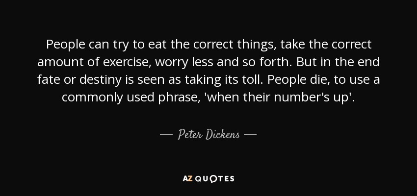 People can try to eat the correct things, take the correct amount of exercise, worry less and so forth. But in the end fate or destiny is seen as taking its toll. People die, to use a commonly used phrase, 'when their number's up'. - Peter Dickens
