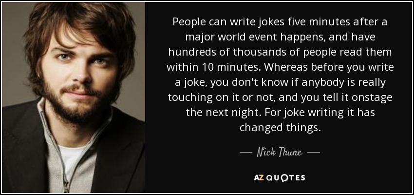 People can write jokes five minutes after a major world event happens, and have hundreds of thousands of people read them within 10 minutes. Whereas before you write a joke, you don't know if anybody is really touching on it or not, and you tell it onstage the next night. For joke writing it has changed things. - Nick Thune