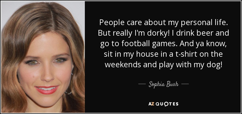 People care about my personal life. But really I'm dorky! I drink beer and go to football games. And ya know, sit in my house in a t-shirt on the weekends and play with my dog! - Sophia Bush