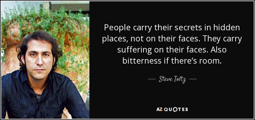 People carry their secrets in hidden places, not on their faces. They carry suffering on their faces. Also bitterness if there’s room. - Steve Toltz