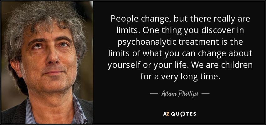 People change, but there really are limits. One thing you discover in psychoanalytic treatment is the limits of what you can change about yourself or your life. We are children for a very long time. - Adam Phillips