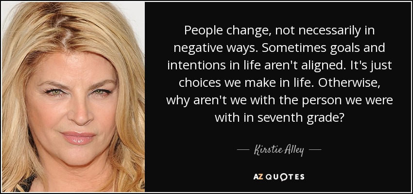 People change, not necessarily in negative ways. Sometimes goals and intentions in life aren't aligned. It's just choices we make in life. Otherwise, why aren't we with the person we were with in seventh grade? - Kirstie Alley