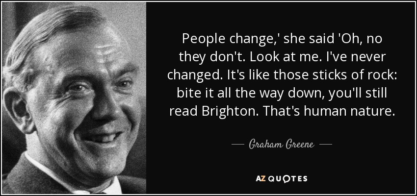 People change,' she said 'Oh, no they don't. Look at me. I've never changed. It's like those sticks of rock: bite it all the way down, you'll still read Brighton. That's human nature. - Graham Greene