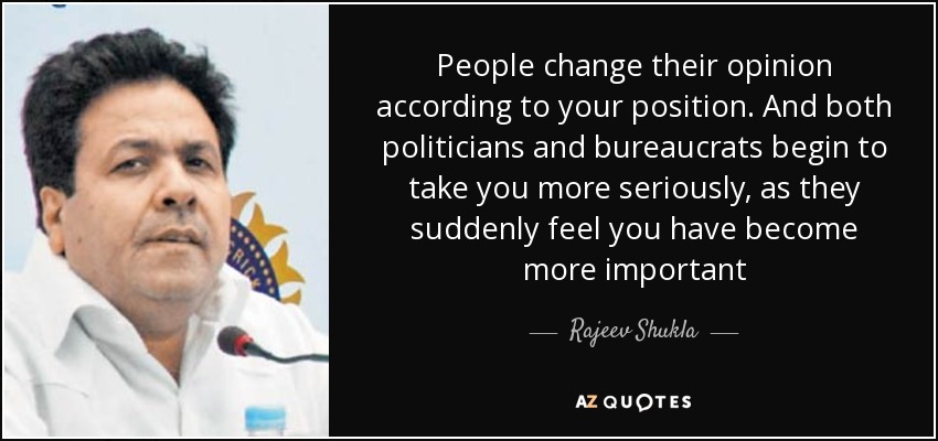 People change their opinion according to your position. And both politicians and bureaucrats begin to take you more seriously, as they suddenly feel you have become more important - Rajeev Shukla