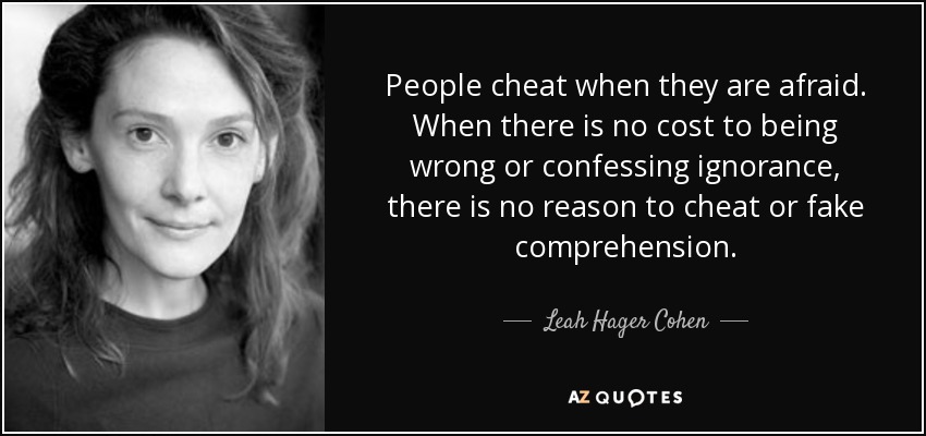 People cheat when they are afraid. When there is no cost to being wrong or confessing ignorance, there is no reason to cheat or fake comprehension. - Leah Hager Cohen