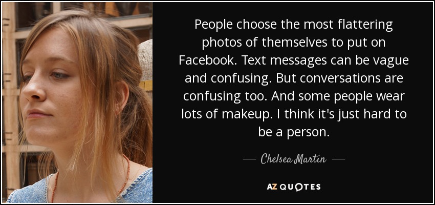 People choose the most flattering photos of themselves to put on Facebook. Text messages can be vague and confusing. But conversations are confusing too. And some people wear lots of makeup. I think it's just hard to be a person. - Chelsea Martin