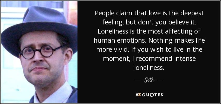 People claim that love is the deepest feeling, but don't you believe it. Loneliness is the most affecting of human emotions. Nothing makes life more vivid. If you wish to live in the moment, I recommend intense loneliness. - Seth
