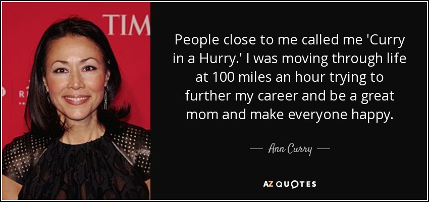 People close to me called me 'Curry in a Hurry.' I was moving through life at 100 miles an hour trying to further my career and be a great mom and make everyone happy. - Ann Curry