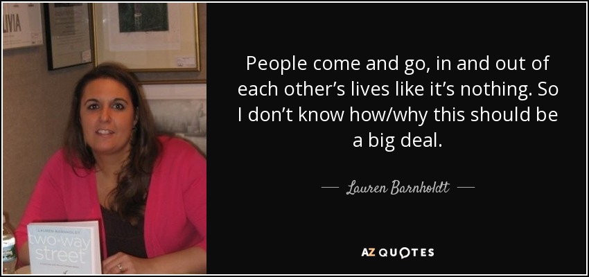 People come and go, in and out of each other’s lives like it’s nothing. So I don’t know how/why this should be a big deal. - Lauren Barnholdt