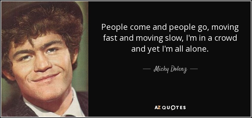 People come and people go, moving fast and moving slow, I'm in a crowd and yet I'm all alone. - Micky Dolenz