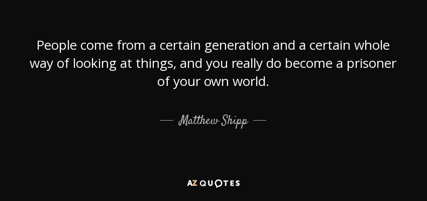 People come from a certain generation and a certain whole way of looking at things, and you really do become a prisoner of your own world. - Matthew Shipp