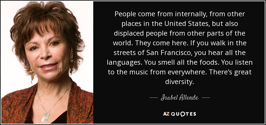 People come from internally, from other places in the United States, but also displaced people from other parts of the world. They come here. If you walk in the streets of San Francisco, you hear all the languages. You smell all the foods. You listen to the music from everywhere. There's great diversity. - Isabel Allende