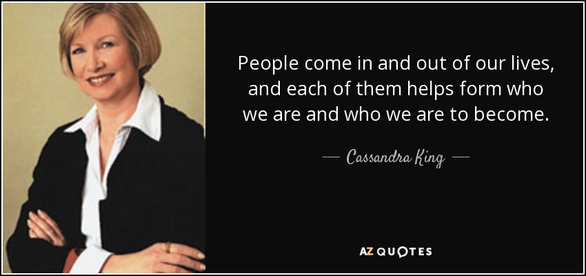 People come in and out of our lives, and each of them helps form who we are and who we are to become. - Cassandra King