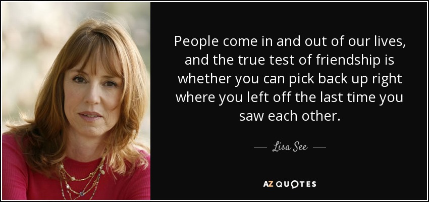 People come in and out of our lives, and the true test of friendship is whether you can pick back up right where you left off the last time you saw each other. - Lisa See