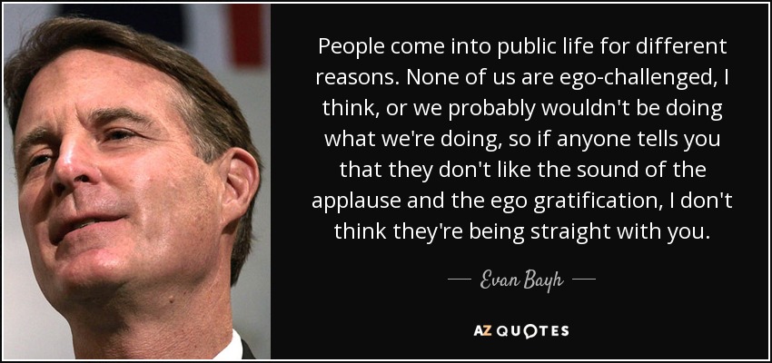 People come into public life for different reasons. None of us are ego-challenged, I think, or we probably wouldn't be doing what we're doing, so if anyone tells you that they don't like the sound of the applause and the ego gratification, I don't think they're being straight with you. - Evan Bayh