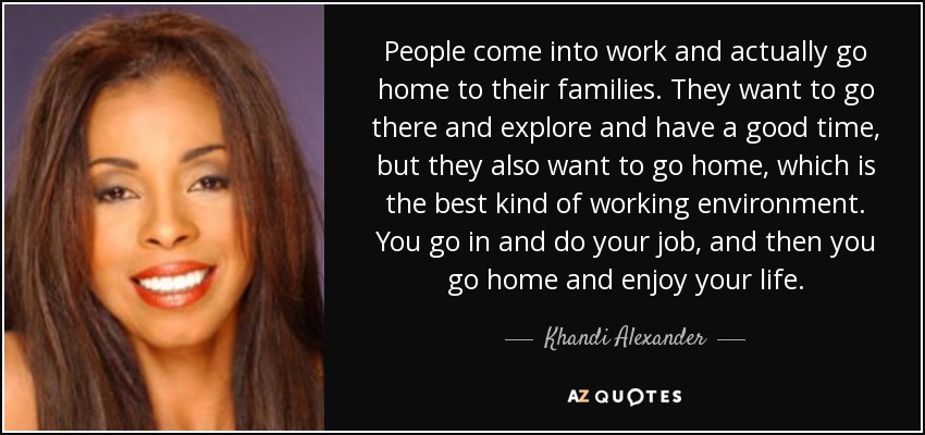 People come into work and actually go home to their families. They want to go there and explore and have a good time, but they also want to go home, which is the best kind of working environment. You go in and do your job, and then you go home and enjoy your life. - Khandi Alexander