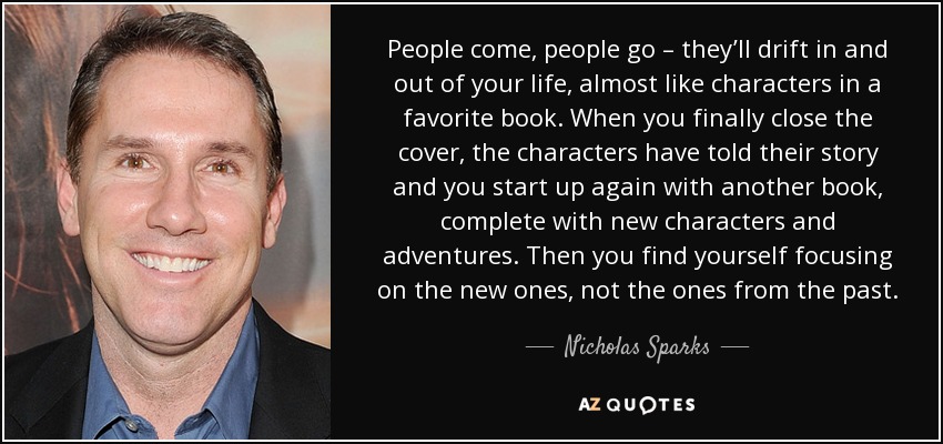 People come, people go – they’ll drift in and out of your life, almost like characters in a favorite book. When you finally close the cover, the characters have told their story and you start up again with another book, complete with new characters and adventures. Then you find yourself focusing on the new ones, not the ones from the past. - Nicholas Sparks