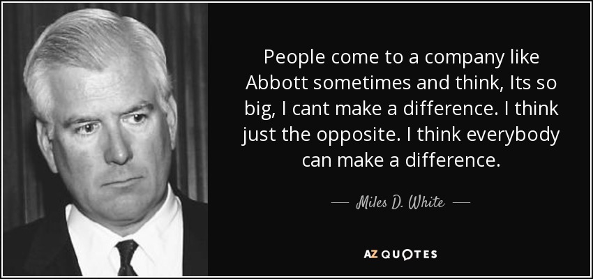 People come to a company like Abbott sometimes and think, Its so big, I cant make a difference. I think just the opposite. I think everybody can make a difference. - Miles D. White