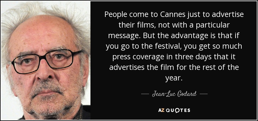 People come to Cannes just to advertise their films, not with a particular message. But the advantage is that if you go to the festival, you get so much press coverage in three days that it advertises the film for the rest of the year. - Jean-Luc Godard