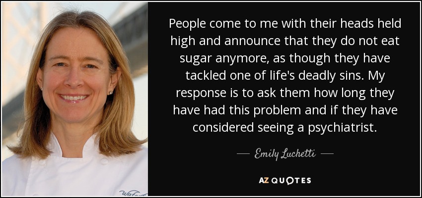 People come to me with their heads held high and announce that they do not eat sugar anymore, as though they have tackled one of life's deadly sins. My response is to ask them how long they have had this problem and if they have considered seeing a psychiatrist. - Emily Luchetti