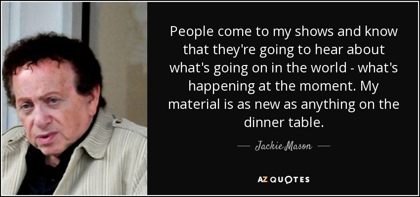 People come to my shows and know that they're going to hear about what's going on in the world - what's happening at the moment. My material is as new as anything on the dinner table. - Jackie Mason