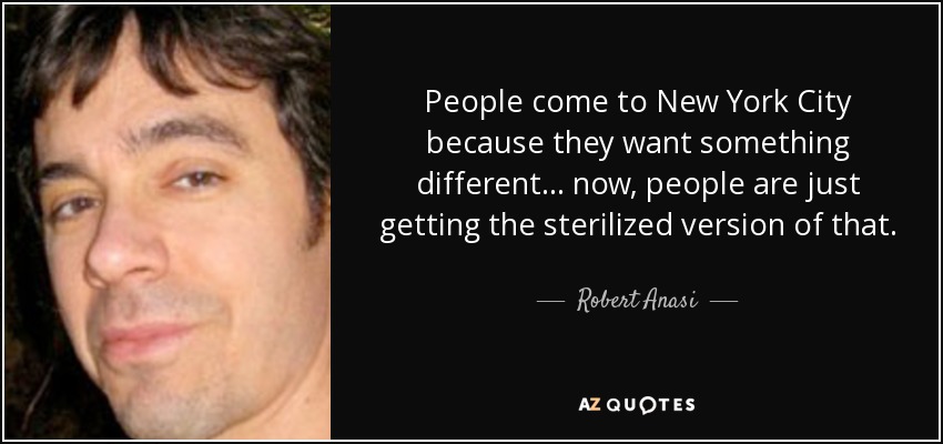 People come to New York City because they want something different... now, people are just getting the sterilized version of that. - Robert Anasi