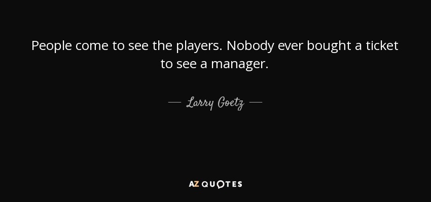 People come to see the players. Nobody ever bought a ticket to see a manager. - Larry Goetz
