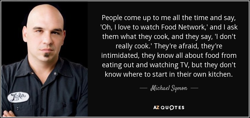 People come up to me all the time and say, 'Oh, I love to watch Food Network,' and I ask them what they cook, and they say, 'I don't really cook.' They're afraid, they're intimidated, they know all about food from eating out and watching TV, but they don't know where to start in their own kitchen. - Michael Symon