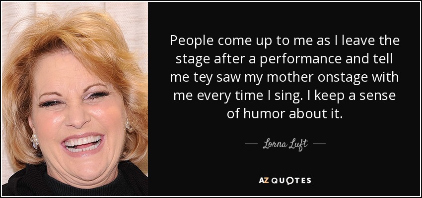 People come up to me as I leave the stage after a performance and tell me tey saw my mother onstage with me every time I sing. I keep a sense of humor about it. - Lorna Luft