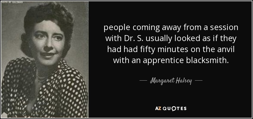 people coming away from a session with Dr. S. usually looked as if they had had fifty minutes on the anvil with an apprentice blacksmith. - Margaret Halsey