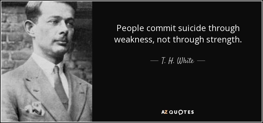 People commit suicide through weakness, not through strength. - T. H. White