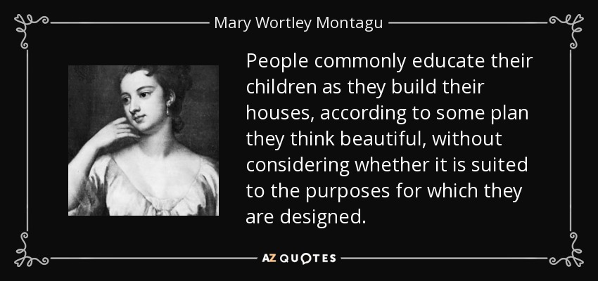 People commonly educate their children as they build their houses, according to some plan they think beautiful, without considering whether it is suited to the purposes for which they are designed. - Mary Wortley Montagu