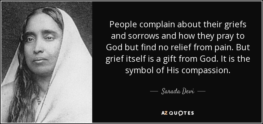 People complain about their griefs and sorrows and how they pray to God but find no relief from pain. But grief itself is a gift from God. It is the symbol of His compassion. - Sarada Devi
