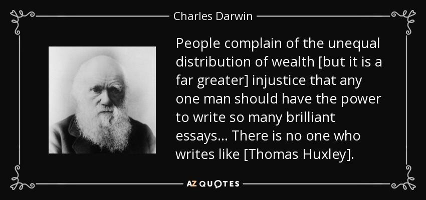 People complain of the unequal distribution of wealth [but it is a far greater] injustice that any one man should have the power to write so many brilliant essays... There is no one who writes like [Thomas Huxley]. - Charles Darwin