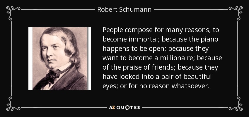 People compose for many reasons, to become immortal; because the piano happens to be open; because they want to become a millionaire; because of the praise of friends; because they have looked into a pair of beautiful eyes; or for no reason whatsoever. - Robert Schumann